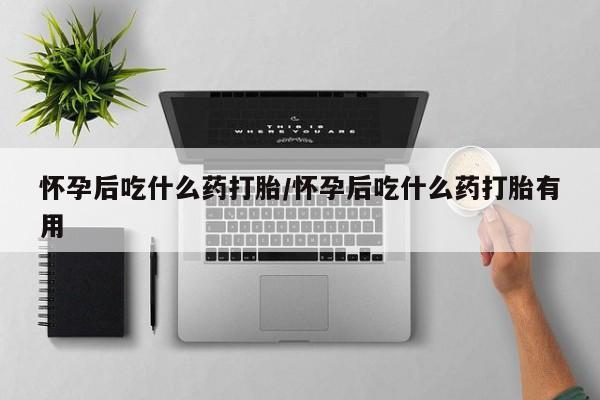 堕胎药使用怀孕后吃什么药打胎/怀孕后吃什么药打胎有用