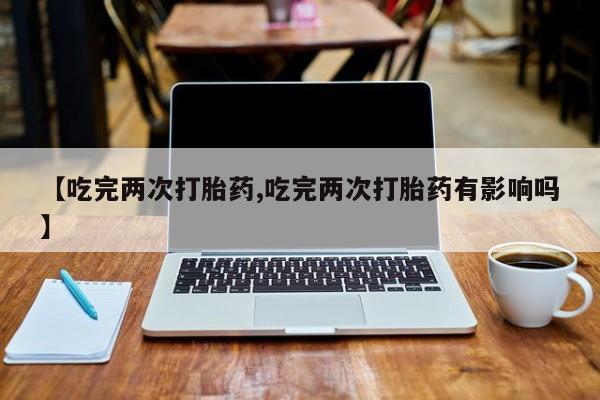 堕胎药使用【吃完两次打胎药,吃完两次打胎药有影响吗】