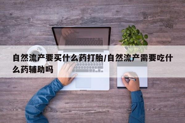 堕胎药使用自然流产要买什么药打胎/自然流产需要吃什么药辅助吗