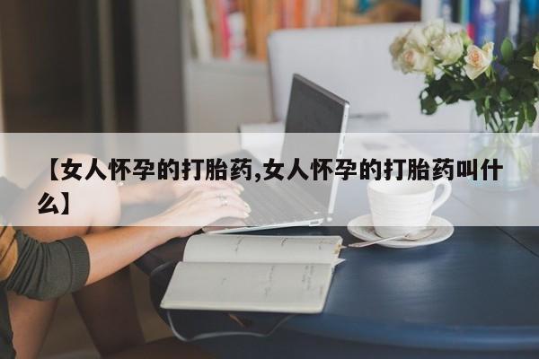 堕胎药使用【女人怀孕的打胎药,女人怀孕的打胎药叫什么】