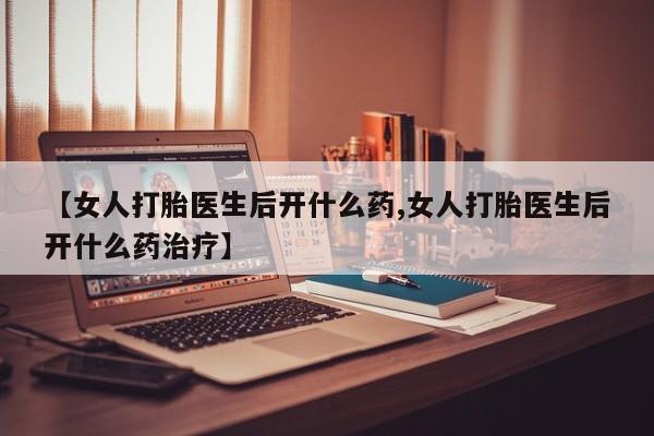 堕胎药使用【女人打胎医生后开什么药,女人打胎医生后开什么药治疗】