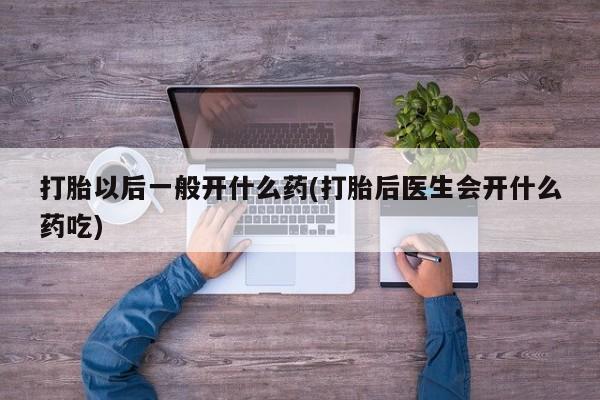 堕胎药使用打胎以后一般开什么药(打胎后医生会开什么药吃)