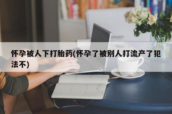 堕胎药使用怀孕被人下打胎药(怀孕了被别人打流产了犯法不)