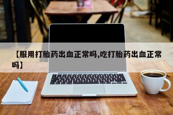 堕胎药使用【服用打胎药出血正常吗,吃打胎药出血正常吗】