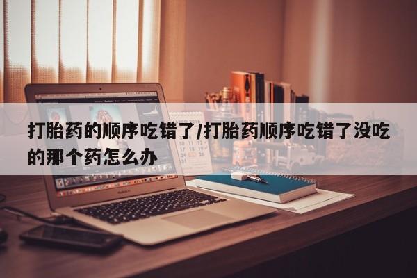 堕胎药使用打胎药的顺序吃错了/打胎药顺序吃错了没吃的那个药怎么办