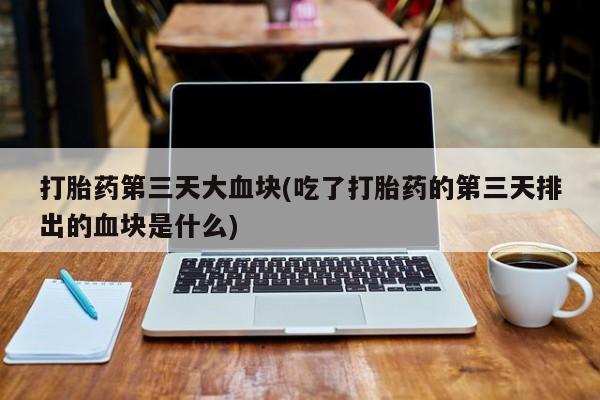 堕胎药使用打胎药第三天大血块(吃了打胎药的第三天排出的血块是什么)