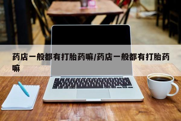 堕胎药使用药店一般都有打胎药嘛/药店一般都有打胎药嘛