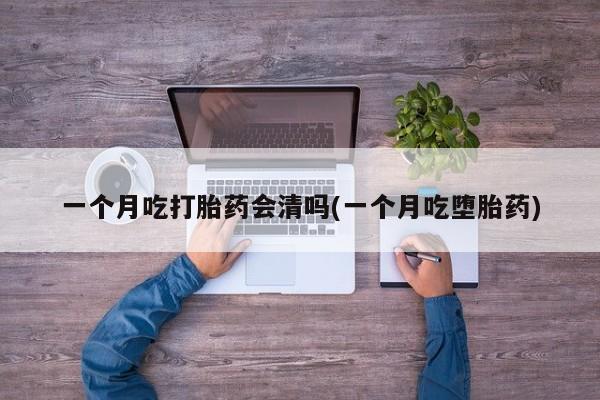 堕胎药使用一个月吃打胎药会清吗(一个月吃堕胎药)