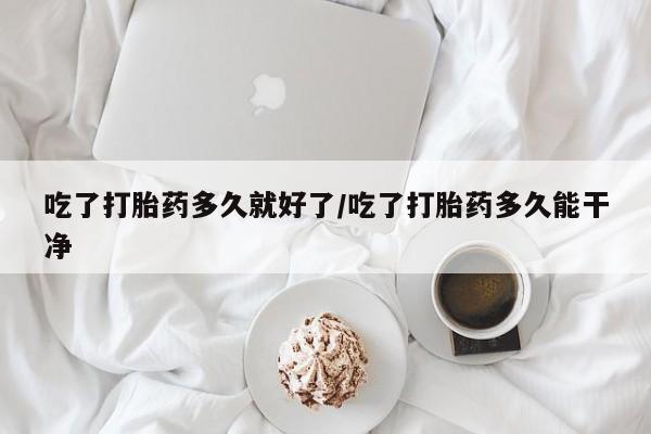 堕胎药使用吃了打胎药多久就好了/吃了打胎药多久能干净