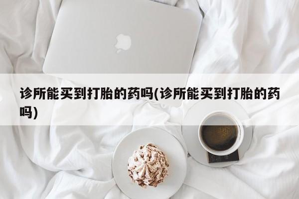 堕胎药使用诊所能买到打胎的药吗(诊所能买到打胎的药吗)