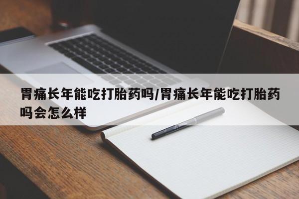 堕胎药使用胃痛长年能吃打胎药吗/胃痛长年能吃打胎药吗会怎么样