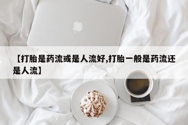 堕胎药使用【打胎是药流或是人流好,打胎一般是药流还是人流】