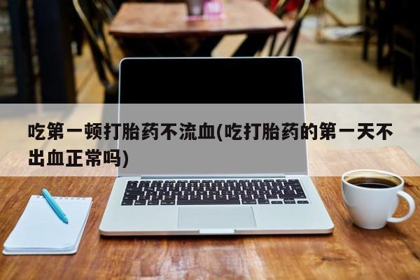 堕胎药使用吃第一顿打胎药不流血(吃打胎药的第一天不出血正常吗)