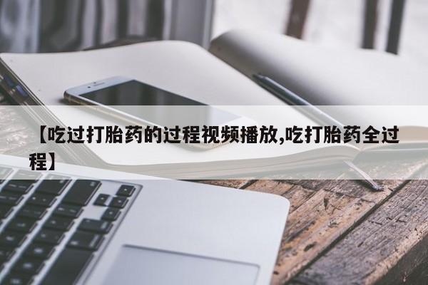堕胎药使用【吃过打胎药的过程视频播放,吃打胎药全过程】