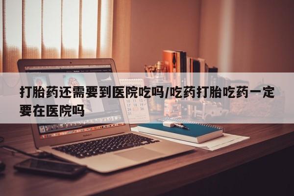 堕胎药使用打胎药还需要到医院吃吗/吃药打胎吃药一定要在医院吗