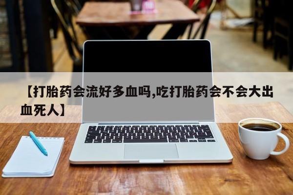 堕胎药使用【打胎药会流好多血吗,吃打胎药会不会大出血死人】