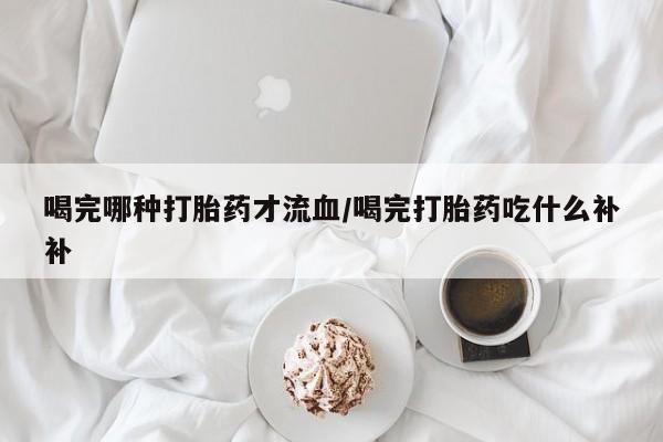 堕胎药使用喝完哪种打胎药才流血/喝完打胎药吃什么补补