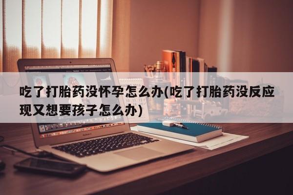 堕胎药使用吃了打胎药没怀孕怎么办(吃了打胎药没反应现又想要孩子怎么办)