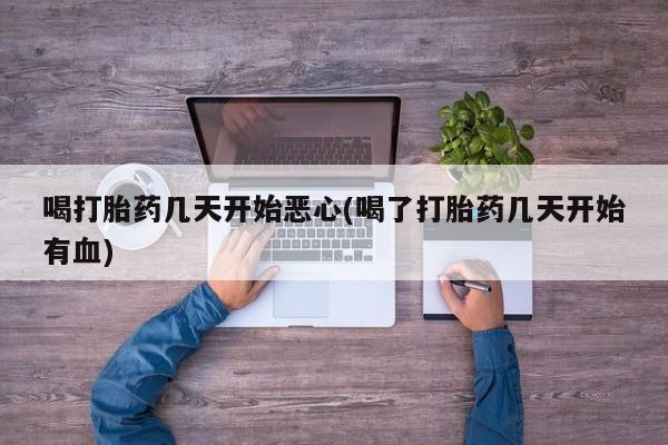 堕胎药使用喝打胎药几天开始恶心(喝了打胎药几天开始有血)
