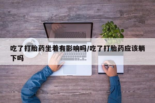 堕胎药使用吃了打胎药坐着有影响吗/吃了打胎药应该躺下吗