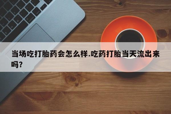 堕胎药使用当场吃打胎药会怎么样.吃药打胎当天流出来吗？