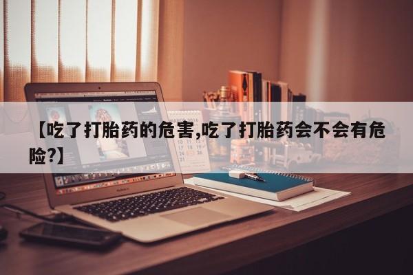 堕胎药使用【吃了打胎药的危害,吃了打胎药会不会有危险?】