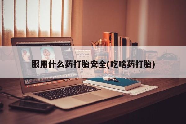 堕胎药使用服用什么药打胎安全(吃啥药打胎)