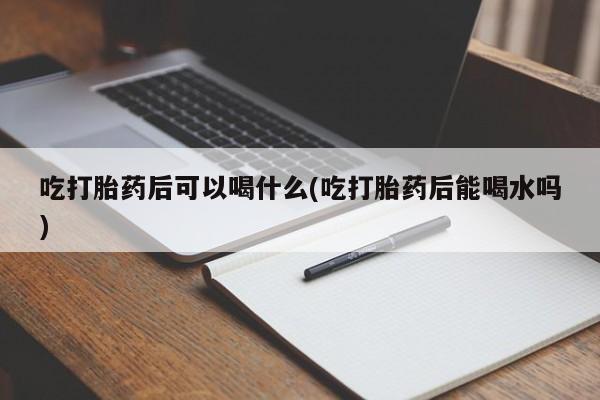 堕胎药使用吃打胎药后可以喝什么(吃打胎药后能喝水吗)