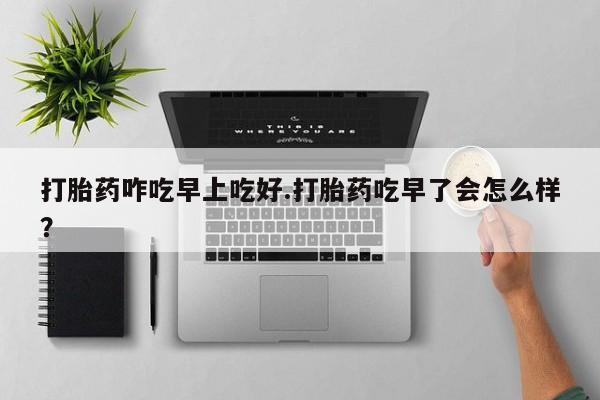 堕胎药使用打胎药咋吃早上吃好.打胎药吃早了会怎么样？