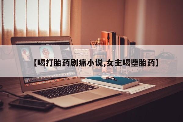 堕胎药使用【喝打胎药剧痛小说,女主喝堕胎药】