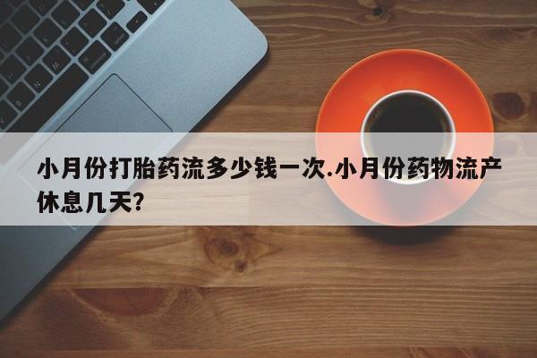 堕胎药使用小月份打胎药流多少钱一次.小月份药物流产休息几天？
