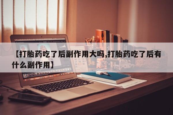 堕胎药使用【打胎药吃了后副作用大吗,打胎药吃了后有什么副作用】