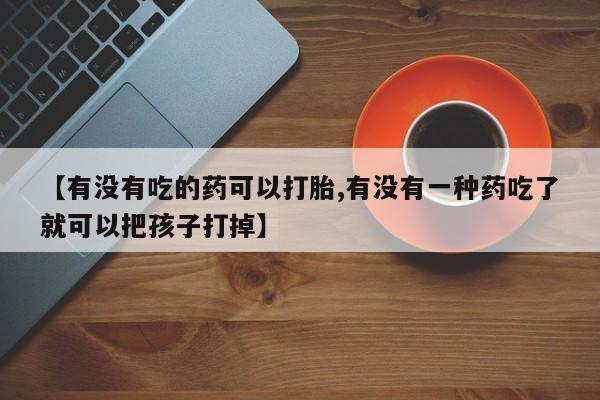 堕胎药使用【有没有吃的药可以打胎,有没有一种药吃了就可以把孩子打掉】