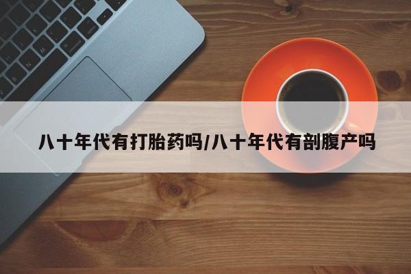 堕胎药使用八十年代有打胎药吗/八十年代有剖腹产吗