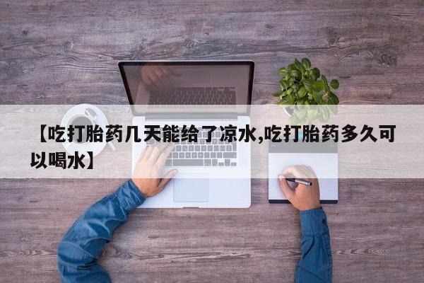 堕胎药使用【吃打胎药几天能给了凉水,吃打胎药多久可以喝水】
