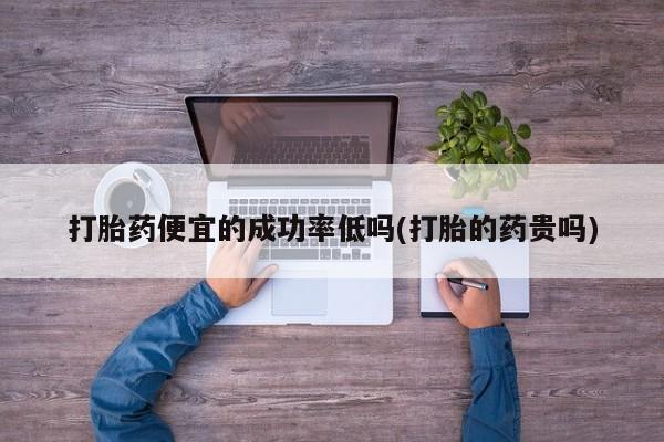 堕胎药使用打胎药便宜的成功率低吗(打胎的药贵吗)