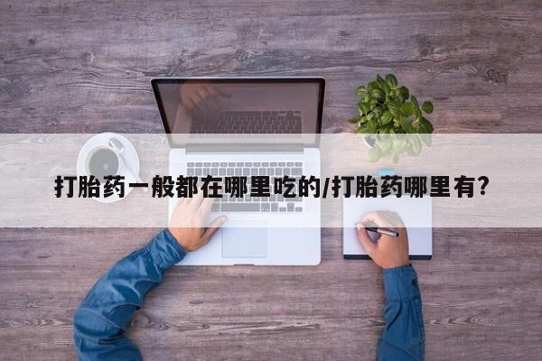 堕胎药使用打胎药一般都在哪里吃的/打胎药哪里有?
