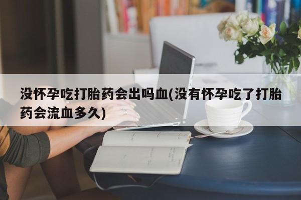堕胎药使用没怀孕吃打胎药会出吗血(没有怀孕吃了打胎药会流血多久)