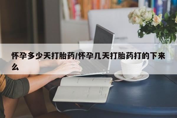 堕胎药使用怀孕多少天打胎药/怀孕几天打胎药打的下来么