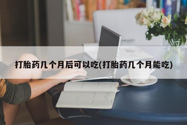 堕胎药使用打胎药几个月后可以吃(打胎药几个月能吃)