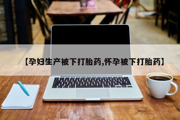 堕胎药使用【孕妇生产被下打胎药,怀孕被下打胎药】