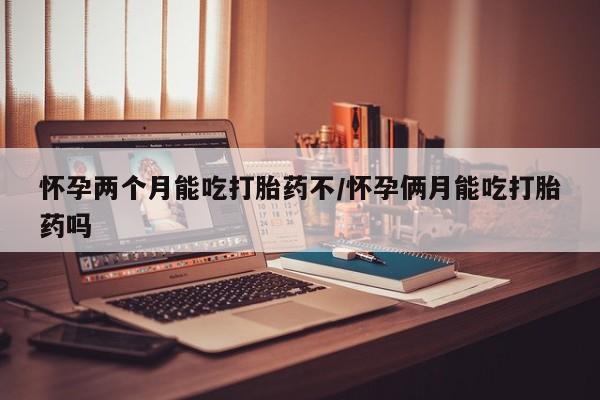 堕胎药使用怀孕两个月能吃打胎药不/怀孕俩月能吃打胎药吗