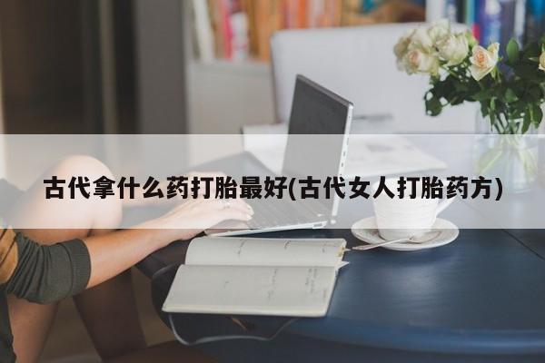 堕胎药使用古代拿什么药打胎最好(古代女人打胎药方)