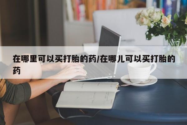 堕胎药使用在哪里可以买打胎的药/在哪儿可以买打胎的药