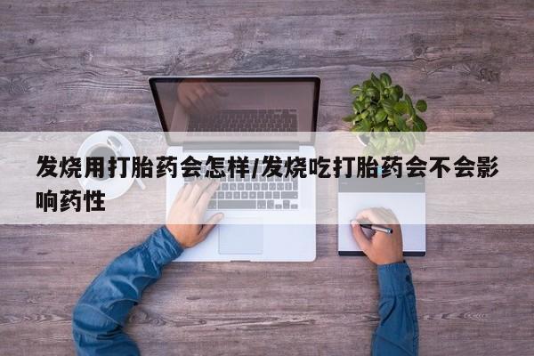 堕胎药使用发烧用打胎药会怎样/发烧吃打胎药会不会影响药性