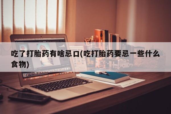 堕胎药使用吃了打胎药有啥忌口(吃打胎药要忌一些什么食物)