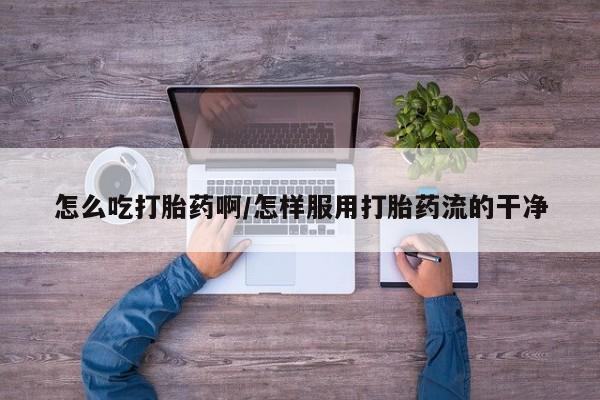 堕胎药使用怎么吃打胎药啊/怎样服用打胎药流的干净