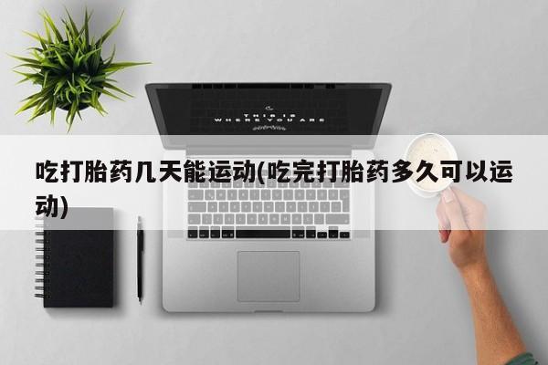 堕胎药使用吃打胎药几天能运动(吃完打胎药多久可以运动)