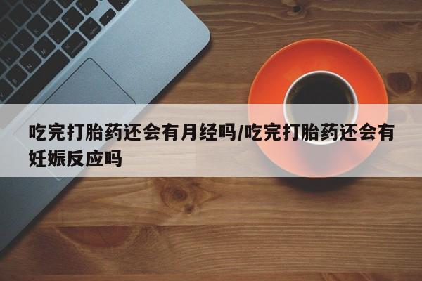 堕胎药使用吃完打胎药还会有月经吗/吃完打胎药还会有妊娠反应吗