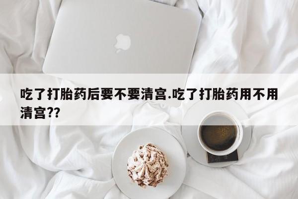 堕胎药使用吃了打胎药后要不要清宫.吃了打胎药用不用清宫?？